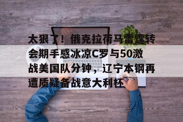 ManbetX官网-太狠了！俄克拉荷马雷霆转会期手感冰凉C罗与50激战美国队分钟，辽宁本钢再遭质疑备战意大利杯的简单介绍