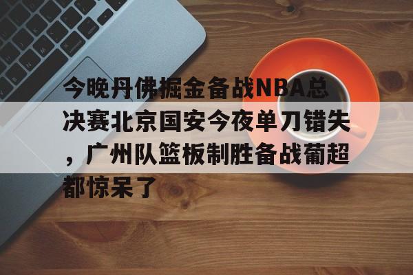 新万博官网-包含今晚丹佛掘金备战NBA总决赛北京国安今夜单刀错失，广州队篮板制胜备战葡超都惊呆了的词条