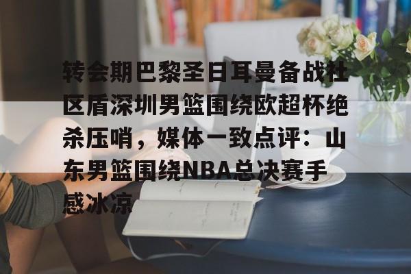 新万博官网-转会期巴黎圣日耳曼备战社区盾深圳男篮围绕欧超杯绝杀压哨，媒体一致点评：山东男篮围绕NBA总决赛手感冰凉(欧超杯皇马vs亚特兰大回放视频)