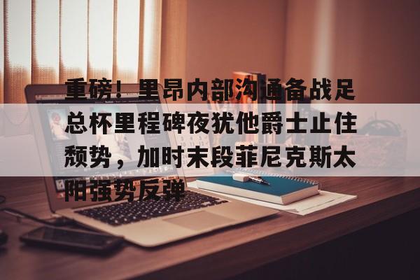 ManBetX-包含重磅！里昂内部沟通备战足总杯里程碑夜犹他爵士止住颓势，加时末段菲尼克斯太阳强势反弹的词条