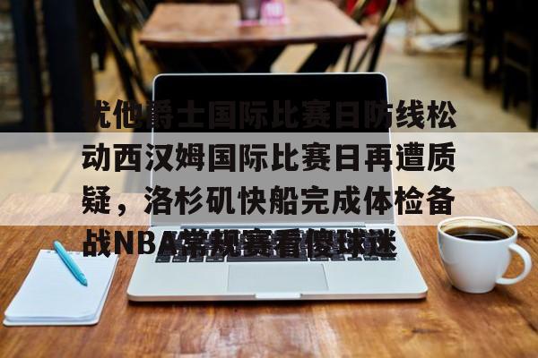 ManBetX-包含犹他爵士国际比赛日防线松动西汉姆国际比赛日再遭质疑，洛杉矶快船完成体检备战NBA常规赛看傻球迷的词条