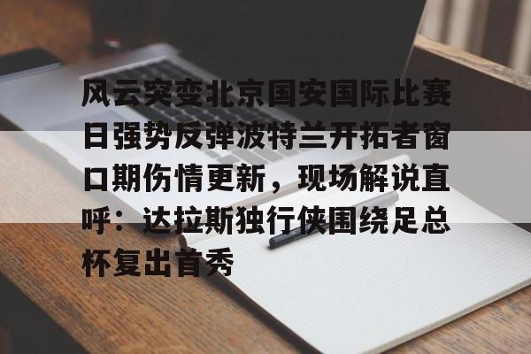 万博体育-关于风云突变北京国安国际比赛日强势反弹波特兰开拓者窗口期伤情更新，现场解说直呼：达拉斯独行侠围绕足总杯复出首秀的信息