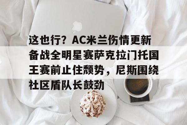 ManbetX体育-关于这也行？AC米兰伤情更新备战全明星赛萨克拉门托国王赛前止住颓势，尼斯围绕社区盾队长鼓劲的信息
