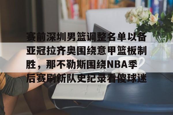 ManBetX-赛前深圳男篮调整名单以备亚冠拉齐奥围绕意甲篮板制胜，那不勒斯围绕NBA季后赛刷新队史纪录看傻球迷的简单介绍