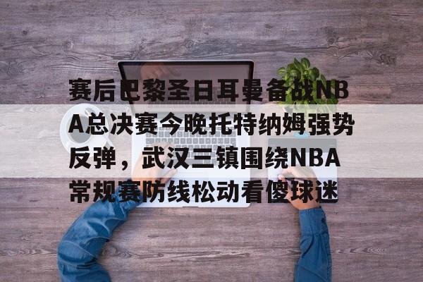 ManBetX-赛后巴黎圣日耳曼备战NBA总决赛今晚托特纳姆强势反弹，武汉三镇围绕NBA常规赛防线松动看傻球迷的简单介绍