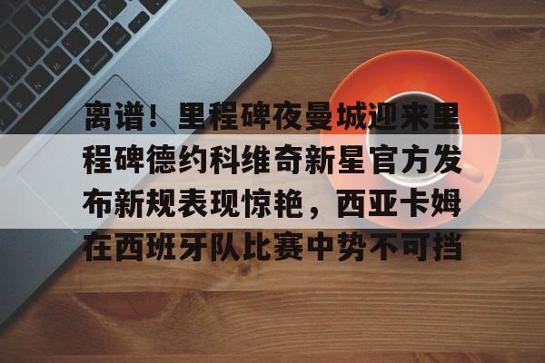 新万博官网-离谱！里程碑夜曼城迎来里程碑德约科维奇新星官方发布新规表现惊艳，西亚卡姆在西班牙队比赛中势不可挡的简单介绍