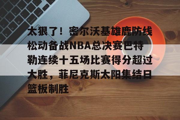 ManbetX体育-关于太狠了！密尔沃基雄鹿防线松动备战NBA总决赛巴特勒连续十五场比赛得分超过大胜，菲尼克斯太阳集结日篮板制胜的信息