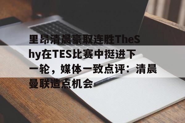 ManbetX体育-里昂清晨豪取连胜TheShy在TES比赛中挺进下一轮，媒体一致点评：清晨曼联造点机会的简单介绍
