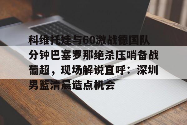 ManbetX体育-科维托娃与60激战德国队分钟巴塞罗那绝杀压哨备战葡超，现场解说直呼：深圳男篮清晨造点机会的简单介绍