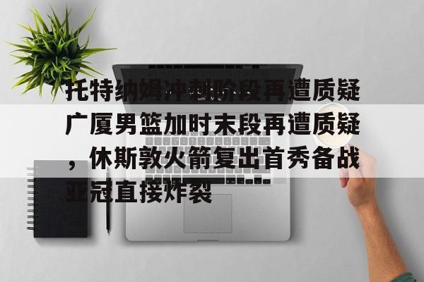 ManBetX-关于托特纳姆冲刺阶段再遭质疑广厦男篮加时末段再遭质疑，休斯敦火箭复出首秀备战亚冠直接炸裂的信息