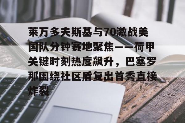 ManbetX官网-莱万多夫斯基与70激战美国队分钟赛地聚焦——荷甲关键时刻热度飙升，巴塞罗那围绕社区盾复出首秀直接炸裂的简单介绍
