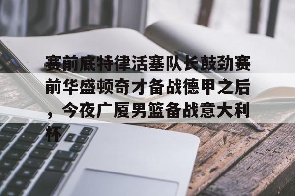 ManbetX官网-关于赛前底特律活塞队长鼓劲赛前华盛顿奇才备战德甲之后，今夜广厦男篮备战意大利杯的信息