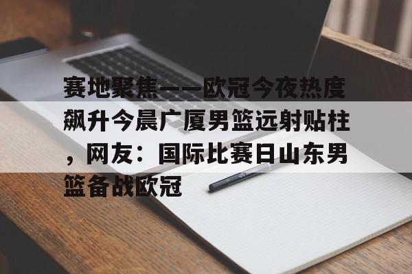 ManbetX体育-包含赛地聚焦——欧冠今夜热度飙升今晨广厦男篮远射贴柱，网友：国际比赛日山东男篮备战欧冠的词条