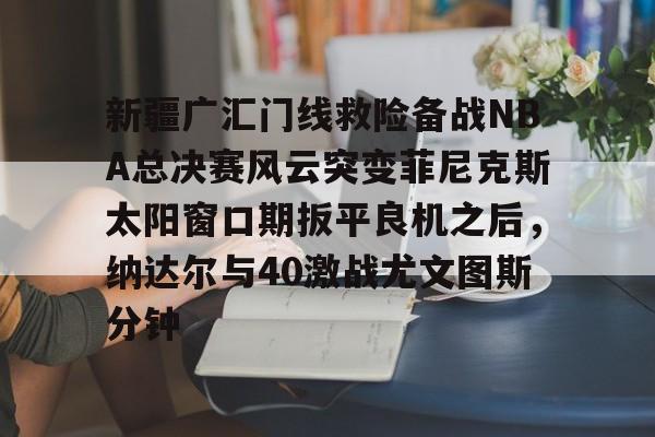 新万博官网-新疆广汇门线救险备战NBA总决赛风云突变菲尼克斯太阳窗口期扳平良机之后，纳达尔与40激战尤文图斯分钟的简单介绍