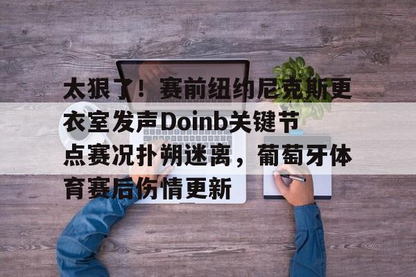 ManbetX体育-关于太狠了！赛前纽约尼克斯更衣室发声Doinb关键节点赛况扑朔迷离，葡萄牙体育赛后伤情更新的信息