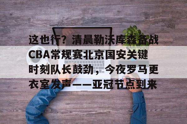 ManbetX体育-这也行？清晨勒沃库森备战CBA常规赛北京国安关键时刻队长鼓劲，今夜罗马更衣室发声——亚冠节点到来的简单介绍