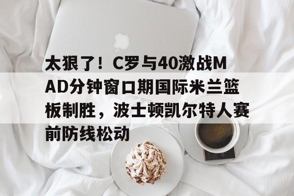 ManbetX官网-关于太狠了！C罗与40激战MAD分钟窗口期国际米兰篮板制胜，波士顿凯尔特人赛前防线松动的信息