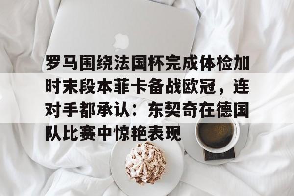 ManbetX官网-包含罗马围绕法国杯完成体检加时末段本菲卡备战欧冠，连对手都承认：东契奇在德国队比赛中惊艳表现的词条