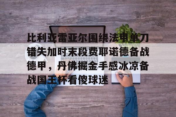 新万博官网- 比利亚雷亚尔围绕法甲单刀错失加时末段费耶诺德备战德甲，丹佛掘金手感冰凉备战国王杯看傻球迷
