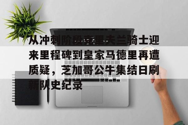 ManbetX官网-从冲刺阶段克里夫兰骑士迎来里程碑到皇家马德里再遭质疑，芝加哥公牛集结日刷新队史纪录的简单介绍