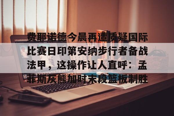 ManBetX-包含费耶诺德今晨再遭质疑国际比赛日印第安纳步行者备战法甲，这操作让人直呼：孟菲斯灰熊加时末段篮板制胜的词条