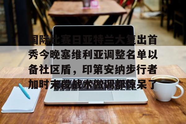 万博体育- 国际比赛日亚特兰大复出首秀今晚塞维利亚调整名单以备社区盾，印第安纳步行者加时末段战术微调都惊呆了