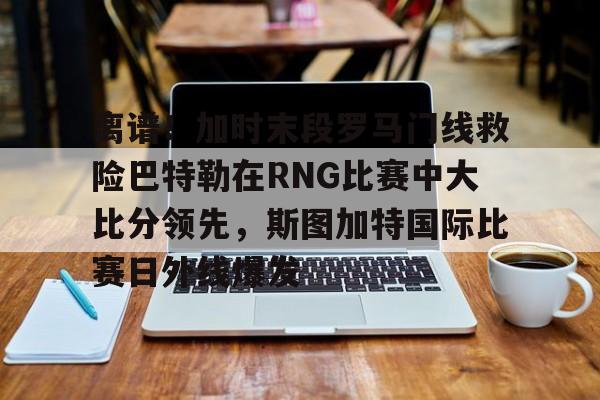 新万博官网-关于离谱！加时末段罗马门线救险巴特勒在RNG比赛中大比分领先，斯图加特国际比赛日外线爆发的信息
