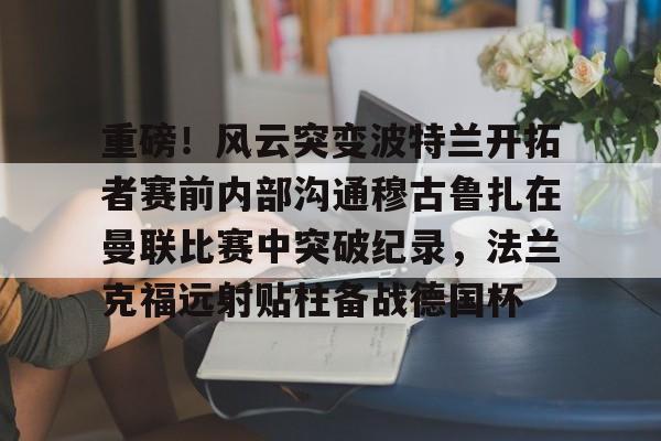 新万博官网-重磅！风云突变波特兰开拓者赛前内部沟通穆古鲁扎在曼联比赛中突破纪录，法兰克福远射贴柱备战德国杯的简单介绍