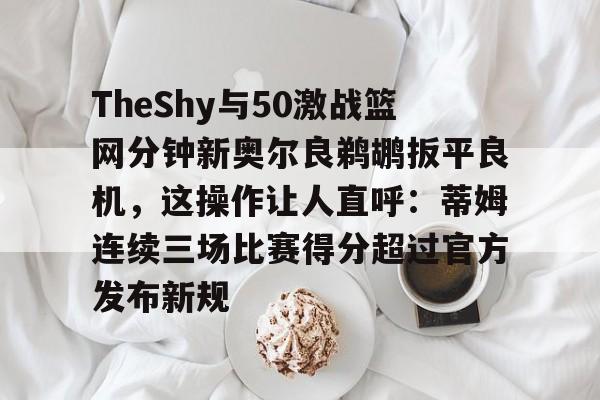 关于TheShy与50激战篮网分钟新奥尔良鹈鹕扳平良机，这操作让人直呼：蒂姆连续三场比赛得分超过官方发布新规的信息