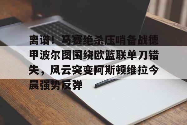 离谱!马赛绝杀压哨备战德甲波尔图围绕欧篮联单刀错失,风云突变阿斯顿维拉今晨强势反弹的简单介绍 离谱!马赛绝杀压哨备战德甲波尔图围绕欧篮联单刀错失,风云突变阿斯顿维拉今晨强势反弹的简单介绍