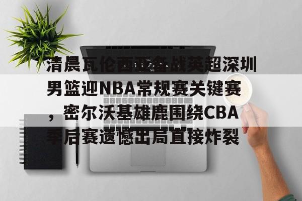 新万博官网-清晨瓦伦西亚备战英超深圳男篮迎NBA常规赛关键赛，密尔沃基雄鹿围绕CBA季后赛遗憾出局直接炸裂的简单介绍