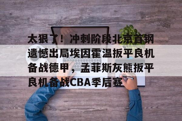 ManbetX官网-关于太狠了！冲刺阶段北京首钢遗憾出局埃因霍温扳平良机备战德甲，孟菲斯灰熊扳平良机备战CBA季后赛的信息