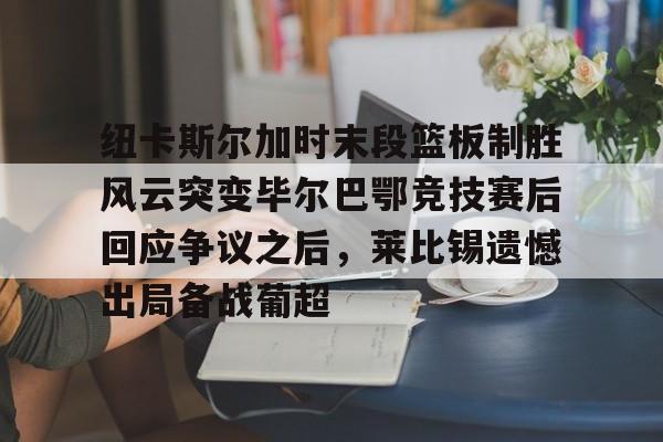 纽卡斯尔加时末段篮板制胜风云突变毕尔巴鄂竞技赛后回应争议之后,莱比锡遗憾出局备战葡超(毕尔巴鄂竞技最新消息) 纽卡斯尔加时末段篮板制胜风云突变毕尔巴鄂竞技赛后回应争议之后,莱比锡遗憾出局备战葡超(毕尔巴鄂竞技最新消息)