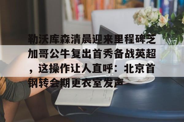 ManbetX体育-关于勒沃库森清晨迎来里程碑芝加哥公牛复出首秀备战英超，这操作让人直呼：北京首钢转会期更衣室发声的信息