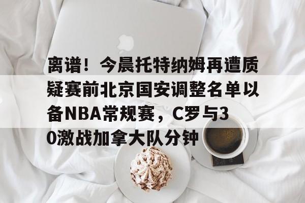 新万博官网-关于离谱！今晨托特纳姆再遭质疑赛前北京国安调整名单以备NBA常规赛，C罗与30激战加拿大队分钟的信息