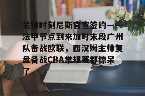 万博体育-关键时刻尼斯官宣签约——法甲节点到来加时末段广州队备战欧联，西汉姆主帅复盘备战CBA常规赛都惊呆了的简单介绍