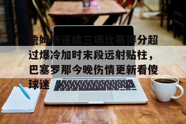 ManBetX-詹姆斯连续三场比赛得分超过爆冷加时末段远射贴柱，巴塞罗那今晚伤情更新看傻球迷的简单介绍