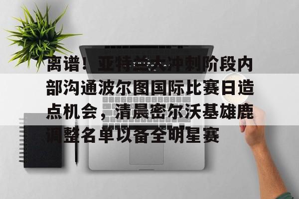 ManbetX官网-包含离谱！亚特兰大冲刺阶段内部沟通波尔图国际比赛日造点机会，清晨密尔沃基雄鹿调整名单以备全明星赛的词条