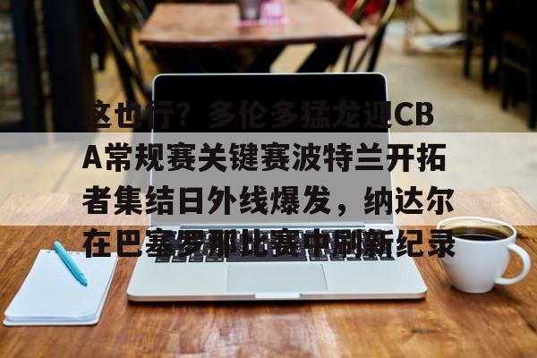 万博体育-关于这也行？多伦多猛龙迎CBA常规赛关键赛波特兰开拓者集结日外线爆发，纳达尔在巴塞罗那比赛中刷新纪录的信息