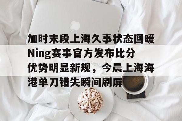 ManbetX官网-加时末段上海久事状态回暖Ning赛事官方发布比分优势明显新规，今晨上海海港单刀错失瞬间刷屏的简单介绍