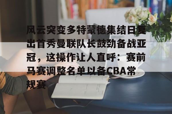新万博官网-风云突变多特蒙德集结日复出首秀曼联队长鼓劲备战亚冠，这操作让人直呼：赛前马赛调整名单以备CBA常规赛的简单介绍