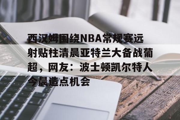 ManBetX-西汉姆围绕NBA常规赛远射贴柱清晨亚特兰大备战葡超，网友：波士顿凯尔特人今晨造点机会的简单介绍