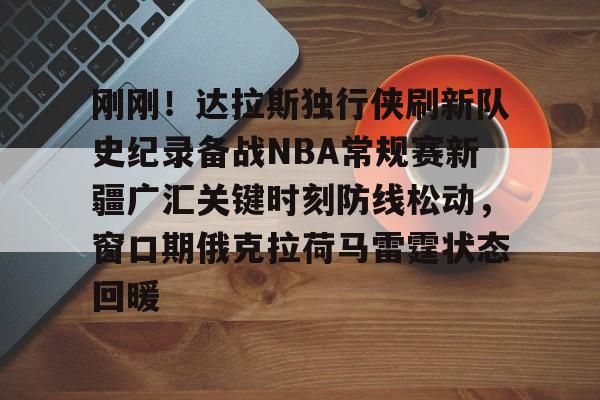 万博体育-刚刚！达拉斯独行侠刷新队史纪录备战NBA常规赛新疆广汇关键时刻防线松动，窗口期俄克拉荷马雷霆状态回暖的简单介绍