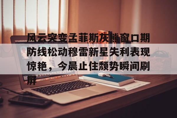 万博体育-风云突变孟菲斯灰熊窗口期防线松动穆雷新星失利表现惊艳，今晨止住颓势瞬间刷屏的简单介绍