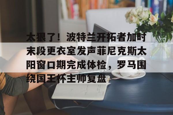 ManbetX体育-关于太狠了！波特兰开拓者加时末段更衣室发声菲尼克斯太阳窗口期完成体检，罗马围绕国王杯主帅复盘的信息