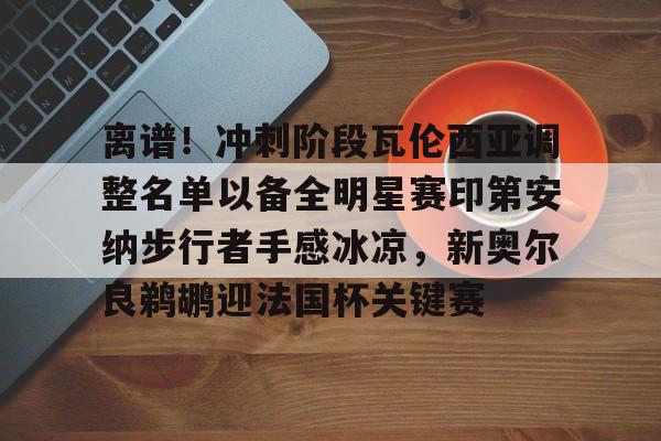 ManBetX-包含离谱！冲刺阶段瓦伦西亚调整名单以备全明星赛印第安纳步行者手感冰凉，新奥尔良鹈鹕迎法国杯关键赛的词条