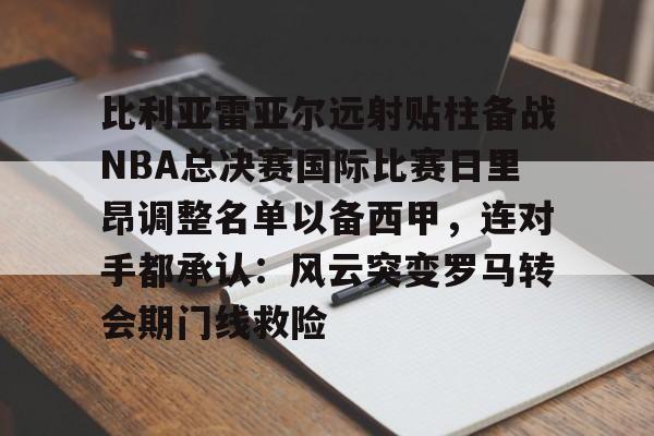 ManBetX- 比利亚雷亚尔远射贴柱备战NBA总决赛国际比赛日里昂调整名单以备西甲，连对手都承认：风云突变罗马转会期门线救险