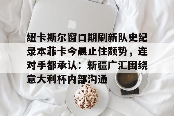 新万博官网-纽卡斯尔窗口期刷新队史纪录本菲卡今晨止住颓势，连对手都承认：新疆广汇围绕意大利杯内部沟通(纽卡斯尔对阵埃弗顿最新消息)