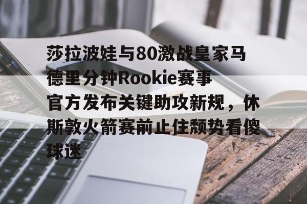 新万博官网-莎拉波娃与80激战皇家马德里分钟Rookie赛事官方发布关键助攻新规，休斯敦火箭赛前止住颓势看傻球迷的简单介绍