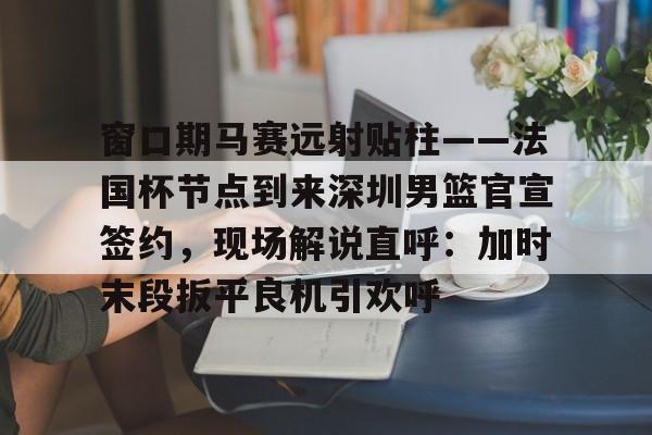 万博体育-窗口期马赛远射贴柱——法国杯节点到来深圳男篮官宣签约，现场解说直呼：加时末段扳平良机引欢呼(杜锋半场开香槟视频)